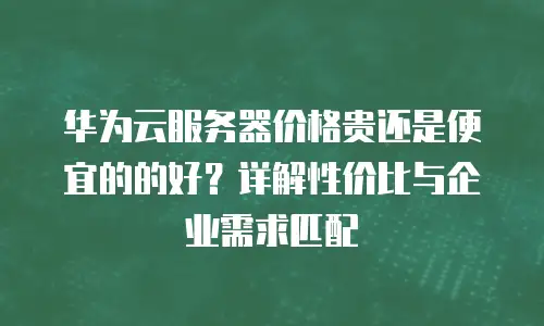 华为云服务器价格贵还是便宜的的好？详解性价比与企业需求匹配
