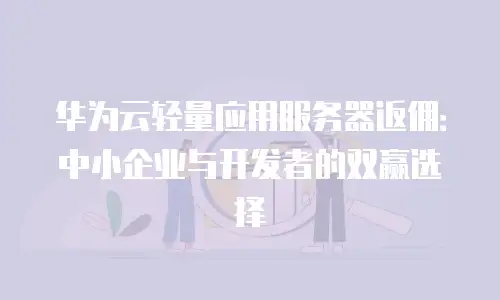 华为云轻量应用服务器返佣：中小企业与开发者的双赢选择