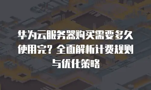华为云服务器购买需要多久使用完？全面解析计费规则与优化策略