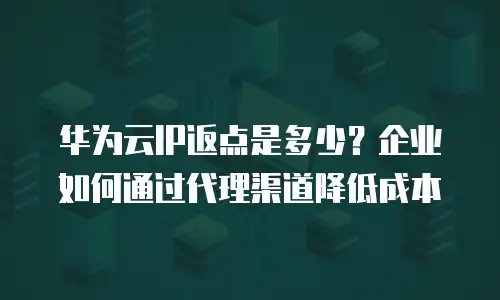 华为云IP返点是多少？企业如何通过代理渠道降低成本