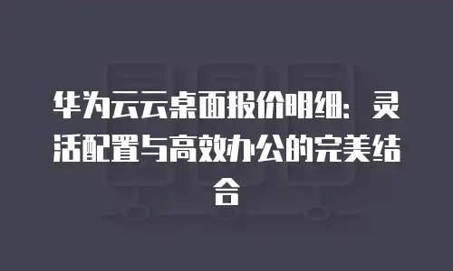 华为云云桌面报价明细：灵活配置与高效办公的完美结合
