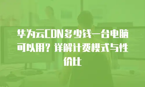 华为云CDN多少钱一台电脑可以用？详解计费模式与性价比