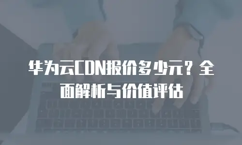 华为云CDN报价多少元？全面解析与价值评估