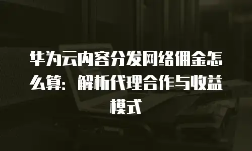 华为云内容分发网络佣金怎么算：解析代理合作与收益模式