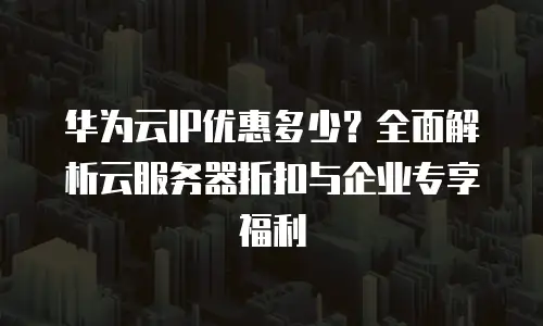 华为云IP优惠多少？全面解析云服务器折扣与企业专享福利
