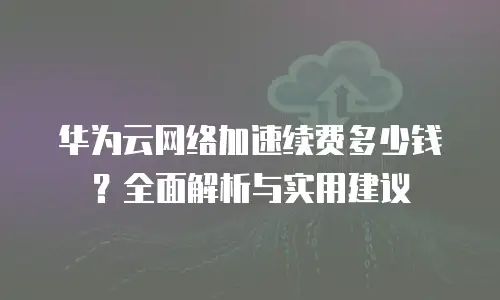 华为云网络加速续费多少钱？全面解析与实用建议