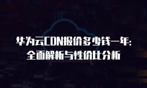 华为云CDN报价多少钱一年：全面解析与性价比分析
