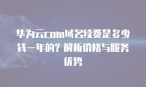华为云com域名续费是多少钱一年的？解析价格与服务优势