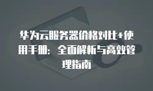 华为云服务器价格对比+使用手册：全面解析与高效管理指南