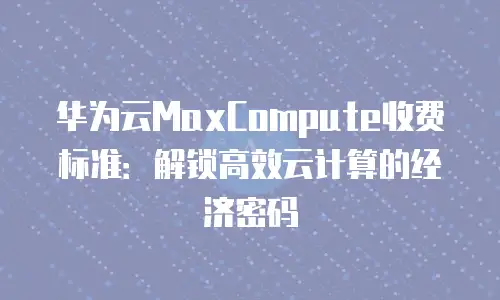 华为云MaxCompute收费标准：解锁高效云计算的经济密码