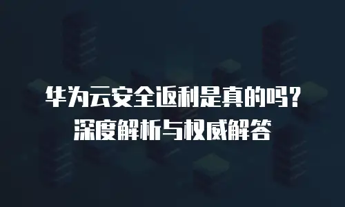华为云安全返利是真的吗？深度解析与权威解答
