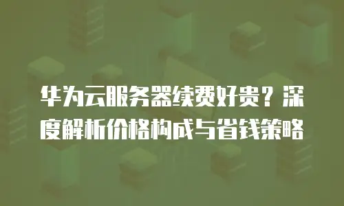 华为云服务器续费好贵？深度解析价格构成与省钱策略