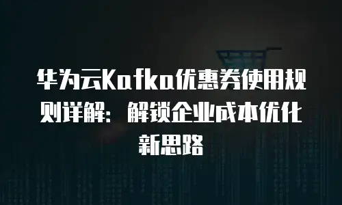 华为云Kafka优惠券使用规则详解：解锁企业成本优化新思路