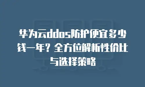 华为云ddos防护便宜多少钱一年？全方位解析性价比与选择策略