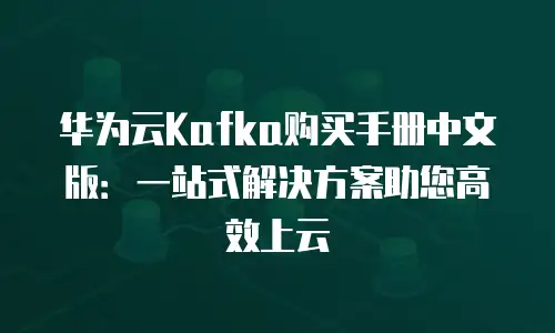 华为云Kafka购买手册中文版：一站式解决方案助您高效上云
