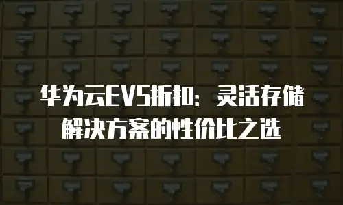 华为云EVS折扣：灵活存储解决方案的性价比之选