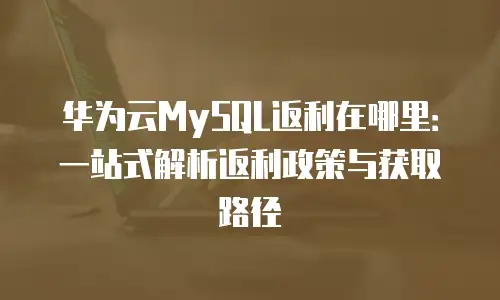 华为云MySQL返利在哪里：一站式解析返利政策与获取路径