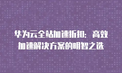 华为云全站加速折扣：高效加速解决方案的明智之选