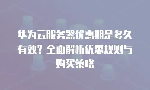 华为云服务器优惠期是多久有效？全面解析优惠规则与购买策略