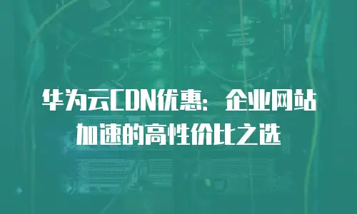 华为云CDN优惠：企业网站加速的高性价比之选