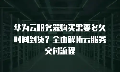 华为云服务器购买需要多久时间到货？全面解析云服务交付流程