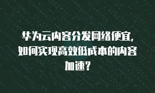华为云内容分发网络便宜，如何实现高效低成本的内容加速？