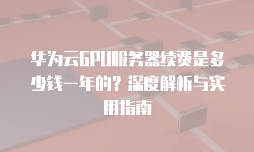 华为云GPU服务器续费是多少钱一年的？深度解析与实用指南