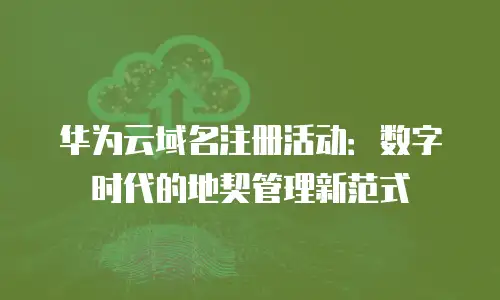 华为云域名注册活动：数字时代的地契管理新范式