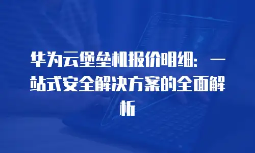 华为云堡垒机报价明细：一站式安全解决方案的全面解析