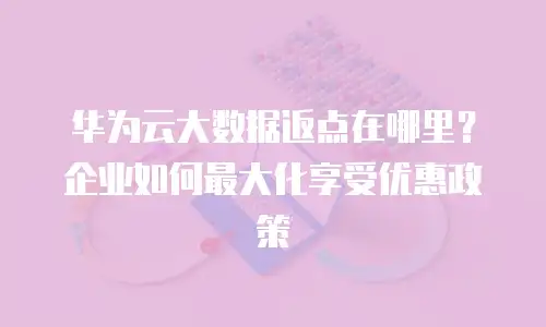 华为云大数据返点在哪里？企业如何最大化享受优惠政策