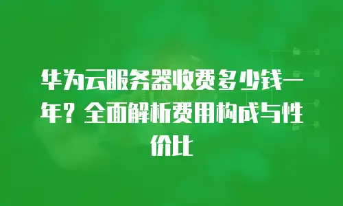 华为云服务器收费多少钱一年？全面解析费用构成与性价比