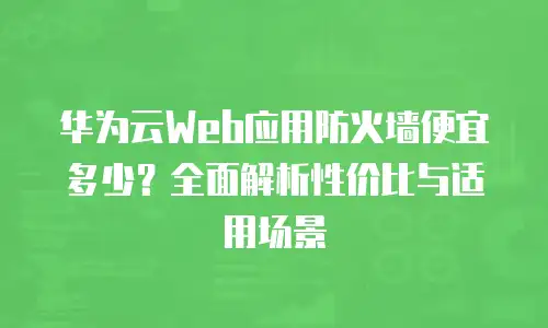 华为云Web应用防火墙便宜多少？全面解析性价比与适用场景