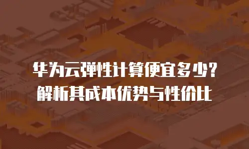 华为云弹性计算便宜多少？解析其成本优势与性价比