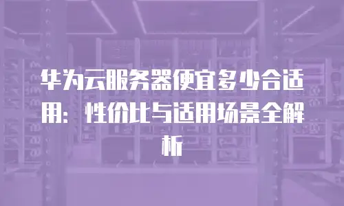 华为云服务器便宜多少合适用：性价比与适用场景全解析