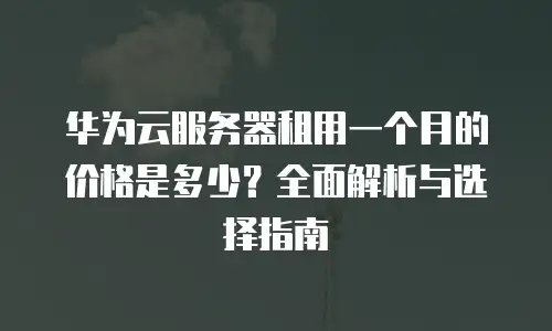 华为云服务器租用一个月的价格是多少？全面解析与选择指南