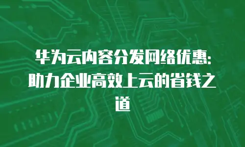 华为云内容分发网络优惠：助力企业高效上云的省钱之道