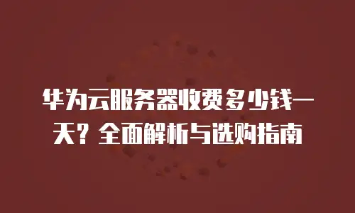华为云服务器收费多少钱一天？全面解析与选购指南