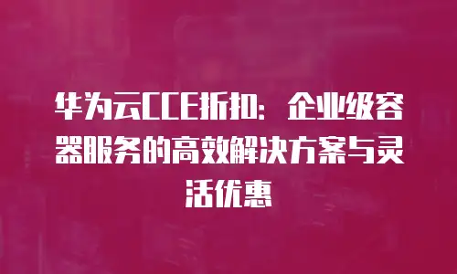 华为云CCE折扣：企业级容器服务的高效解决方案与灵活优惠