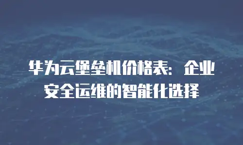 华为云堡垒机价格表：企业安全运维的智能化选择