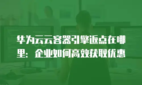 华为云云容器引擎返点在哪里：企业如何高效获取优惠