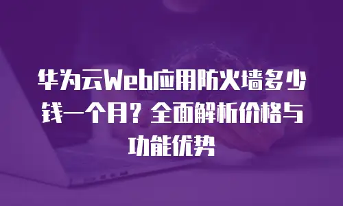 华为云Web应用防火墙多少钱一个月？全面解析价格与功能优势
