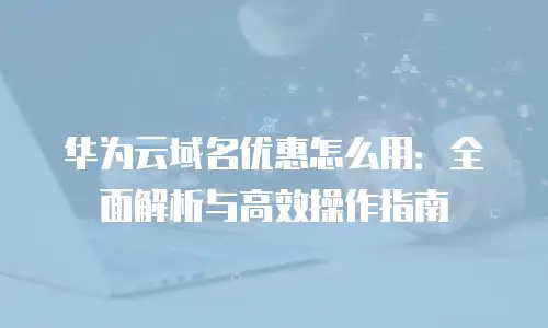 华为云域名优惠怎么用：全面解析与高效操作指南