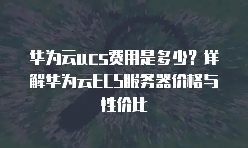华为云ucs费用是多少？详解华为云ECS服务器价格与性价比