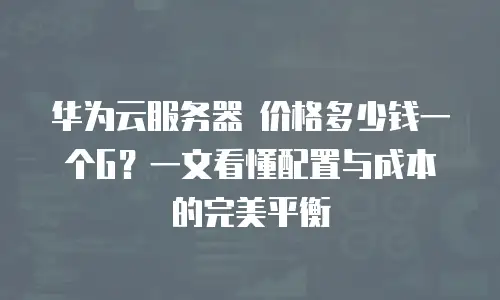 华为云服务器 价格多少钱一个G？一文看懂配置与成本的完美平衡