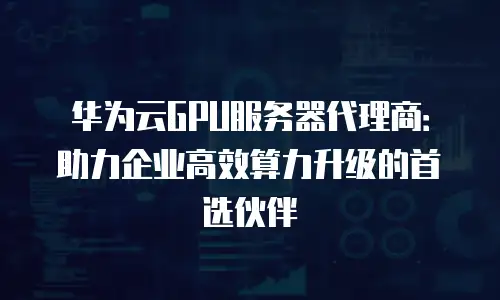 华为云GPU服务器代理商：助力企业高效算力升级的首选伙伴