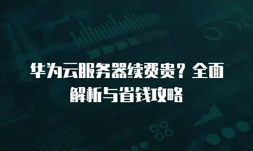 华为云服务器续费贵？全面解析与省钱攻略