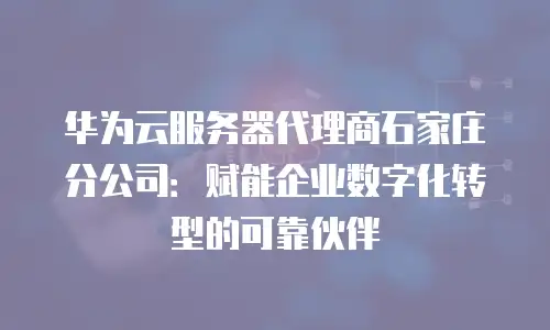 华为云服务器代理商石家庄分公司：赋能企业数字化转型的可靠伙伴