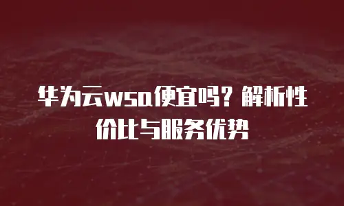 华为云wsa便宜吗？解析性价比与服务优势