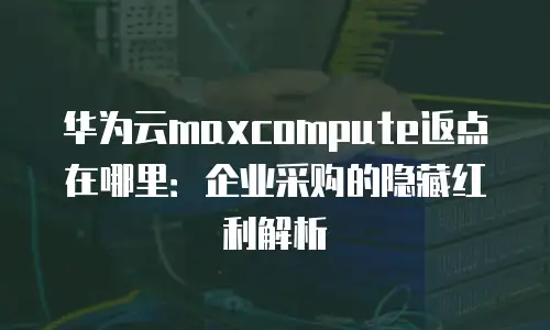 华为云maxcompute返点在哪里：企业采购的隐藏红利解析
