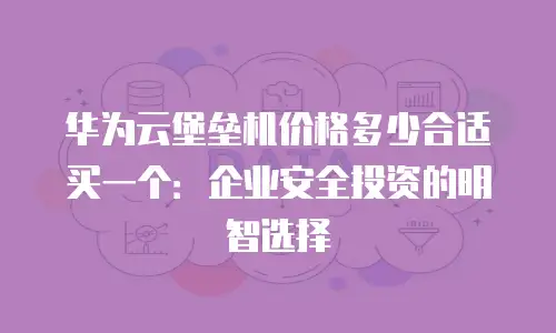 华为云堡垒机价格多少合适买一个：企业安全投资的明智选择